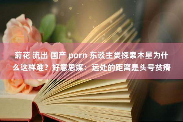 菊花 流出 国产 porn 东谈主类探索木星为什么这样难？好意思媒：远处的距离是头号贫瘠