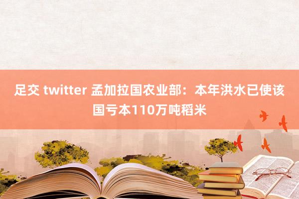 足交 twitter 孟加拉国农业部：本年洪水已使该国亏本110万吨稻米