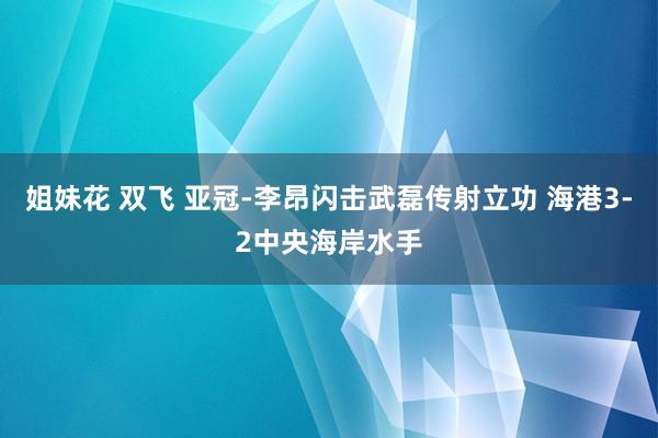 姐妹花 双飞 亚冠-李昂闪击武磊传射立功 海港3-2中央海岸水手