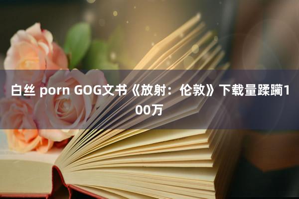 白丝 porn GOG文书《放射：伦敦》下载量蹂躏100万