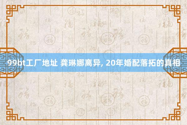 99bt工厂地址 龚琳娜离异， 20年婚配落拓的真相