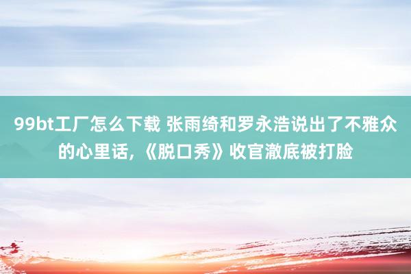 99bt工厂怎么下载 张雨绮和罗永浩说出了不雅众的心里话， 《脱口秀》收官澈底被打脸