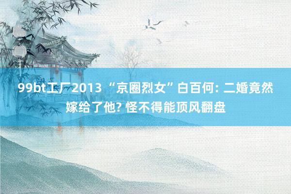 99bt工厂2013 “京圈烈女”白百何: 二婚竟然嫁给了他? 怪不得能顶风翻盘