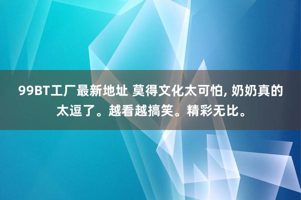 99BT工厂最新地址 莫得文化太可怕， 奶奶真的太逗了。越看越搞笑。精彩无比。