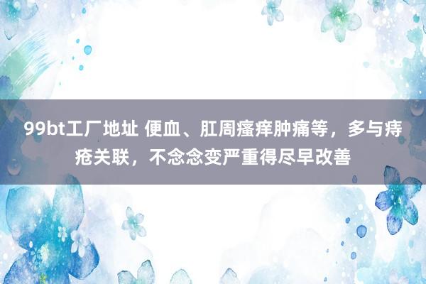 99bt工厂地址 便血、肛周瘙痒肿痛等，多与痔疮关联，不念念变严重得尽早改善