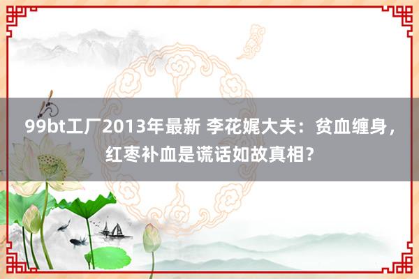 99bt工厂2013年最新 李花娓大夫：贫血缠身，红枣补血是谎话如故真相？