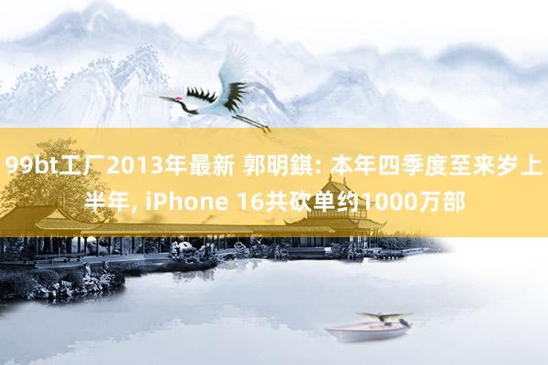 99bt工厂2013年最新 郭明錤: 本年四季度至来岁上半年， iPhone 16共砍单约1000万部