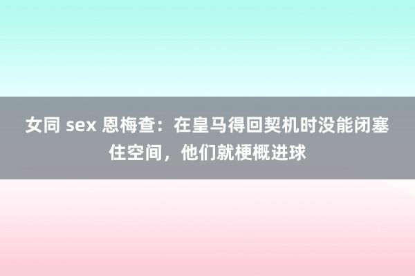 女同 sex 恩梅查：在皇马得回契机时没能闭塞住空间，他们就梗概进球