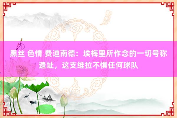 黑丝 色情 费迪南德：埃梅里所作念的一切号称遗址，这支维拉不惧任何球队