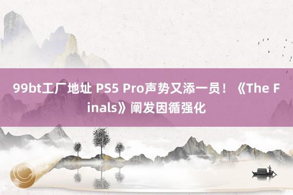 99bt工厂地址 PS5 Pro声势又添一员！《The Finals》阐发因循强化