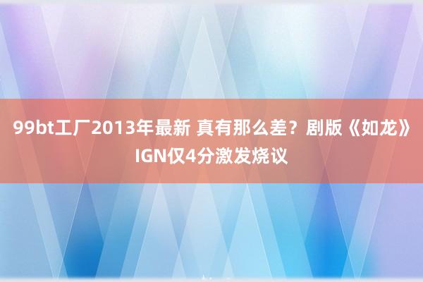 99bt工厂2013年最新 真有那么差？剧版《如龙》IGN仅4分激发烧议