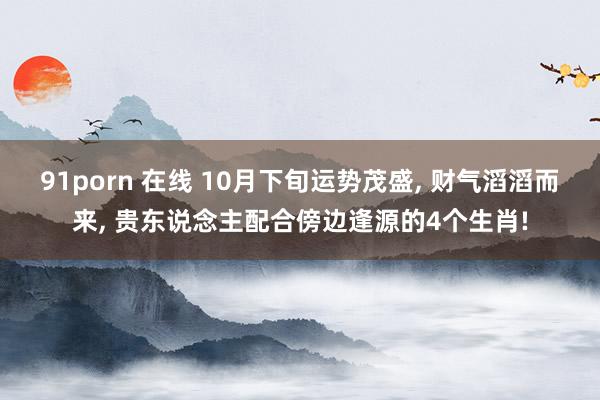 91porn 在线 10月下旬运势茂盛， 财气滔滔而来， 贵东说念主配合傍边逢源的4个生肖!