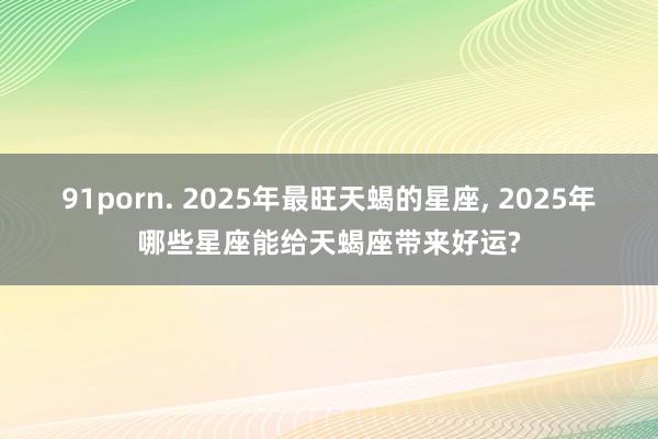 91porn. 2025年最旺天蝎的星座， 2025年哪些星座能给天蝎座带来好运?