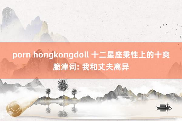 porn hongkongdoll 十二星座秉性上的十爽脆津词: 我和丈夫离异