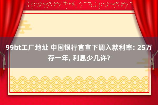 99bt工厂地址 中国银行官宣下调入款利率: 25万存一年， 利息少几许?