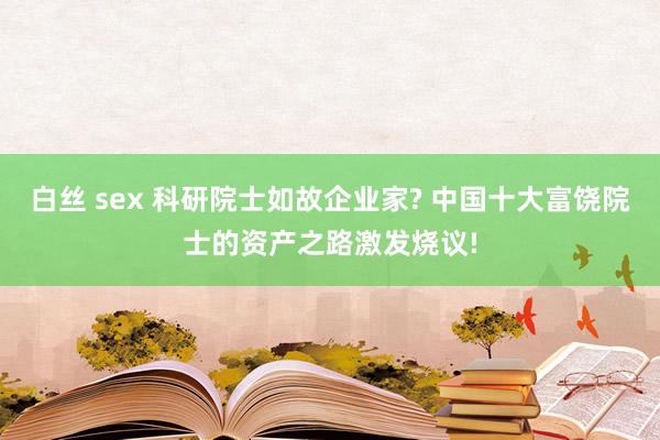 白丝 sex 科研院士如故企业家? 中国十大富饶院士的资产之路激发烧议!