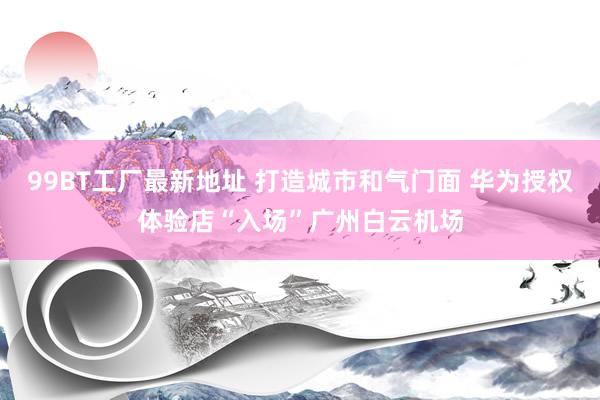 99BT工厂最新地址 打造城市和气门面 华为授权体验店“入场”广州白云机场