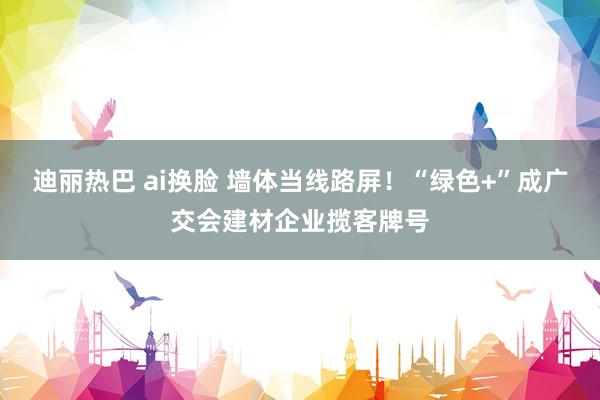 迪丽热巴 ai换脸 墙体当线路屏！“绿色+”成广交会建材企业揽客牌号