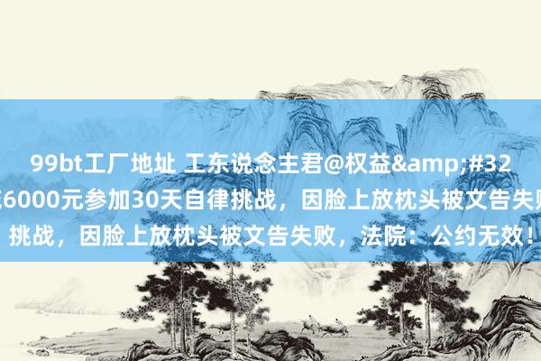 99bt工厂地址 工东说念主君@权益&#32;|&#32;须眉花6000元参加30天自律挑战，因脸上放枕头被文告失败，法院：公约无效！