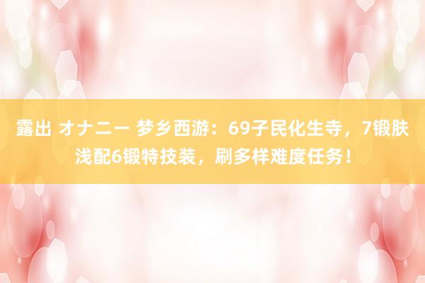 露出 オナニー 梦乡西游：69子民化生寺，7锻肤浅配6锻特技装，刷多样难度任务！