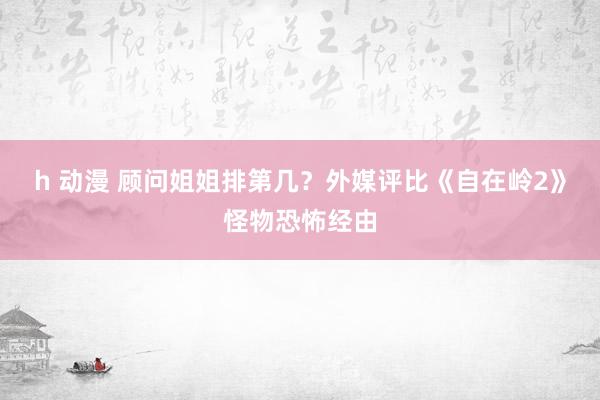 h 动漫 顾问姐姐排第几？外媒评比《自在岭2》怪物恐怖经由