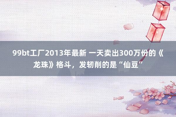 99bt工厂2013年最新 一天卖出300万份的《龙珠》格斗，发轫削的是“仙豆”