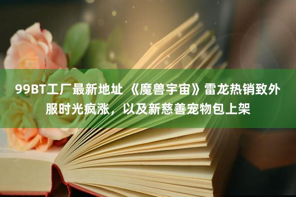 99BT工厂最新地址 《魔兽宇宙》雷龙热销致外服时光疯涨，以及新慈善宠物包上架