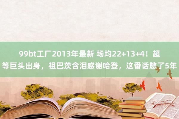 99bt工厂2013年最新 场均22+13+4！超等巨头出身，祖巴茨含泪感谢哈登，这番话憋了5年