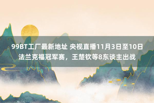 99BT工厂最新地址 央视直播11月3日至10日法兰克福冠军赛，王楚钦等8东谈主出战