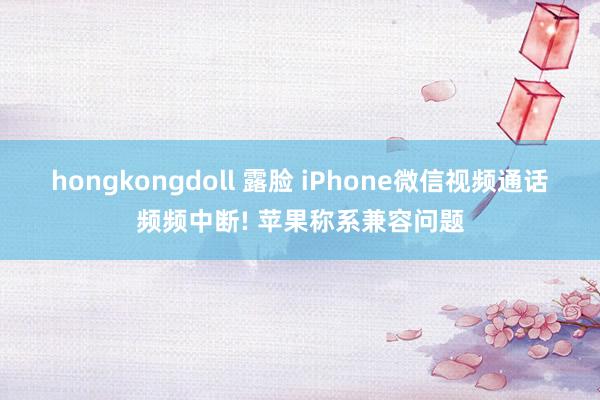 hongkongdoll 露脸 iPhone微信视频通话频频中断! 苹果称系兼容问题