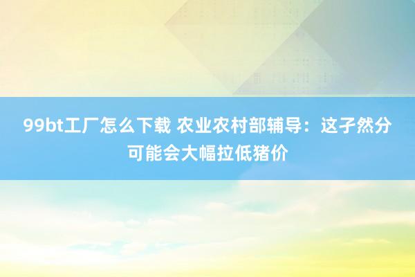 99bt工厂怎么下载 农业农村部辅导：这孑然分可能会大幅拉低猪价