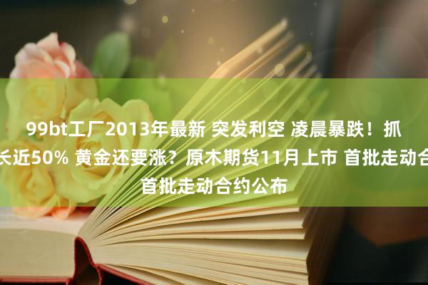 99bt工厂2013年最新 突发利空 凌晨暴跌！抓有量增长近50% 黄金还要涨？原木期货11月上市 首批走动合约公布