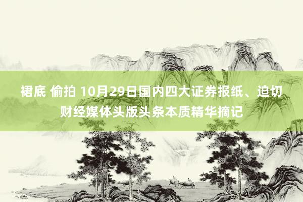 裙底 偷拍 10月29日国内四大证券报纸、迫切财经媒体头版头条本质精华摘记