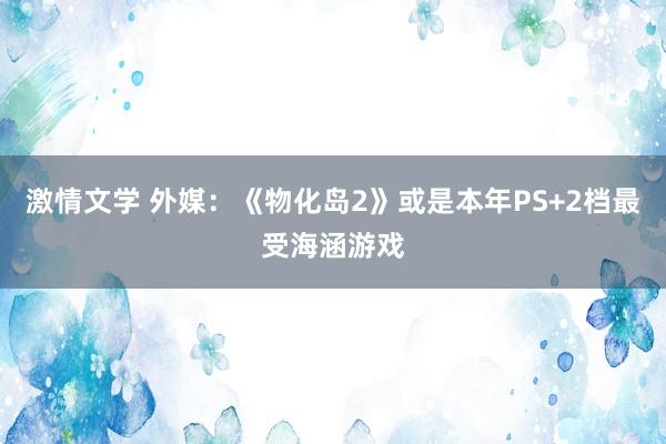 激情文学 外媒：《物化岛2》或是本年PS+2档最受海涵游戏