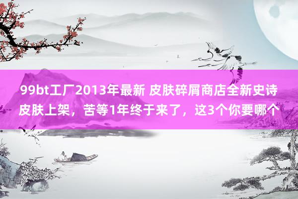 99bt工厂2013年最新 皮肤碎屑商店全新史诗皮肤上架，苦等1年终于来了，这3个你要哪个