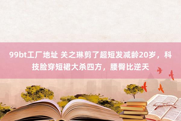 99bt工厂地址 关之琳剪了超短发减龄20岁，科技脸穿短裙大杀四方，腰臀比逆天