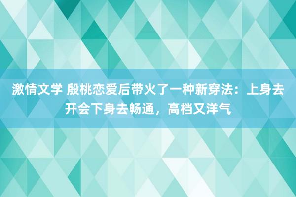 激情文学 殷桃恋爱后带火了一种新穿法：上身去开会下身去畅通，高档又洋气