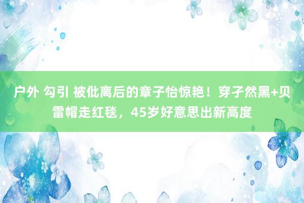 户外 勾引 被仳离后的章子怡惊艳！穿孑然黑+贝雷帽走红毯，45岁好意思出新高度