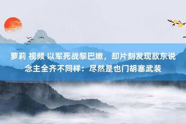 萝莉 视频 以军死战黎巴嫩，却片刻发现敌东说念主全齐不同样：尽然是也门胡塞武装