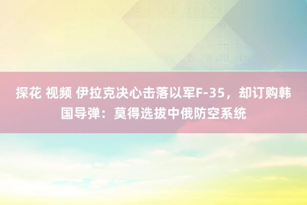 探花 视频 伊拉克决心击落以军F-35，却订购韩国导弹：莫得选拔中俄防空系统