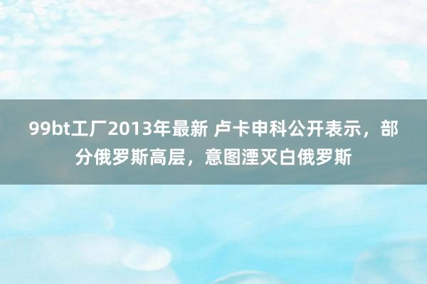 99bt工厂2013年最新 卢卡申科公开表示，部分俄罗斯高层，意图湮灭白俄罗斯