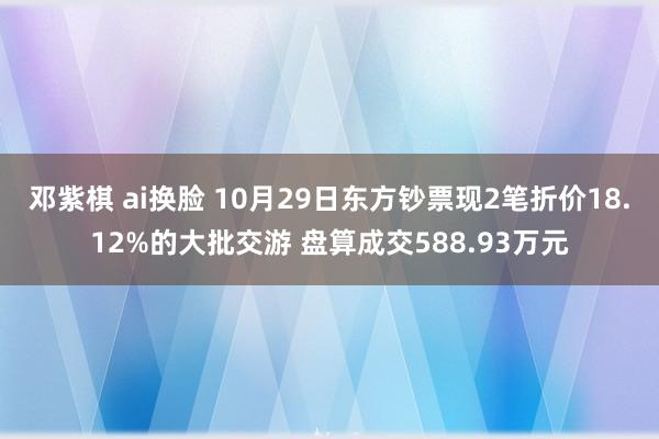 邓紫棋 ai换脸 10月29日东方钞票现2笔折价18.12%的大批交游 盘算成交588.93万元