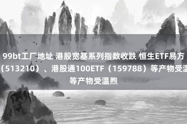 99bt工厂地址 港股宽基系列指数收跌 恒生ETF易方达（513210）、港股通100ETF（159788）等产物受温煦