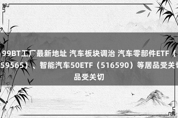 99BT工厂最新地址 汽车板块调治 汽车零部件ETF（159565）、智能汽车50ETF（516590）等居品受关切