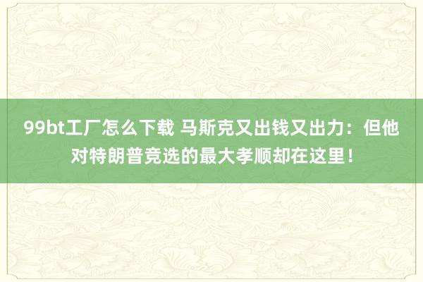 99bt工厂怎么下载 马斯克又出钱又出力：但他对特朗普竞选的最大孝顺却在这里！