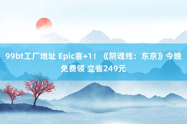 99bt工厂地址 Epic喜+1！《阴魂线：东京》今晚免费领 立省249元