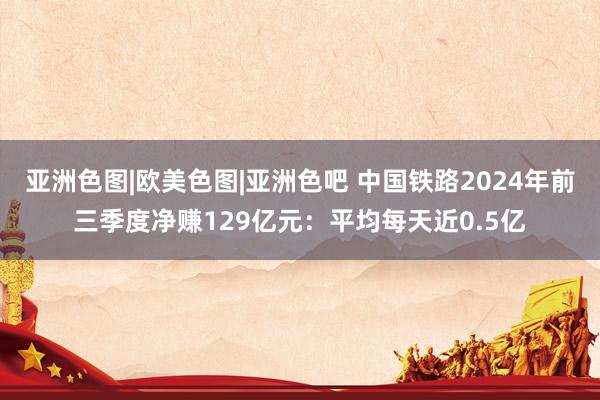 亚洲色图|欧美色图|亚洲色吧 中国铁路2024年前三季度净赚129亿元：平均每天近0.5亿