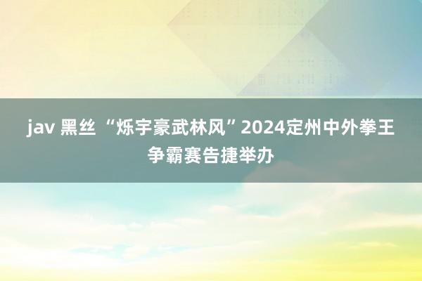 jav 黑丝 “烁宇豪武林风”2024定州中外拳王争霸赛告捷举办