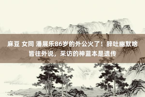 麻豆 女同 潘展乐86岁的外公火了！辞吐幽默啥皆往外说，采访的神蓝本是遗传