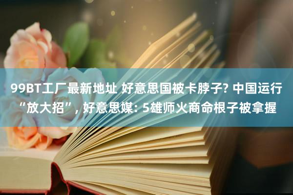 99BT工厂最新地址 好意思国被卡脖子? 中国运行“放大招”， 好意思媒: 5雄师火商命根子被拿握